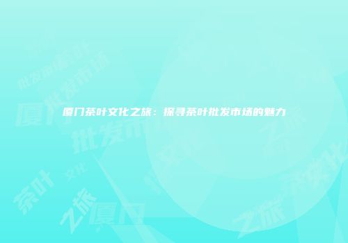 厦门茶叶文化之旅：探寻茶叶批发市场的魅力