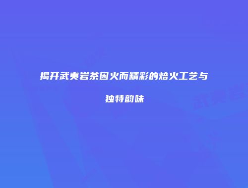 揭开武夷岩茶因火而精彩的焙火工艺与独特韵味