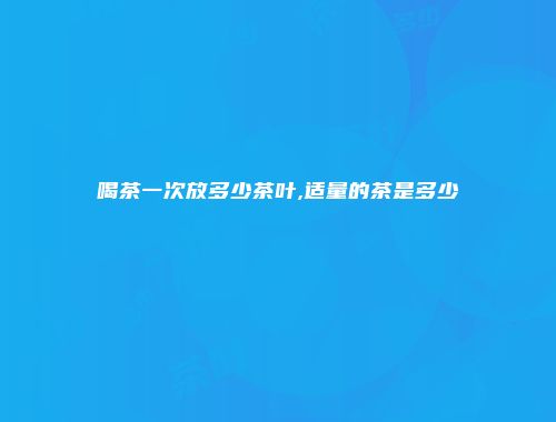 喝茶一次放多少茶叶,适量的茶是多少