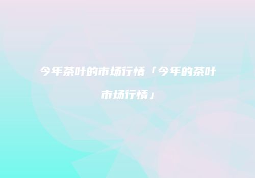 今年茶叶的市场行情「今年的茶叶市场行情」