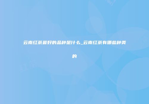 云南红茶最好的品种是什么_云南红茶有哪些种类的