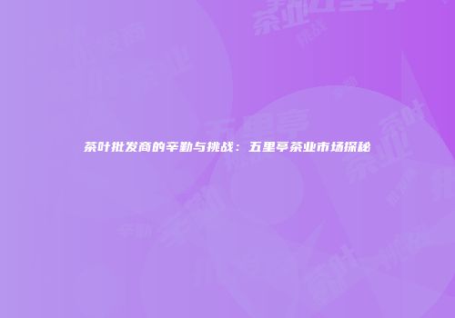 茶叶批发商的辛勤与挑战：五里亭茶业市场探秘