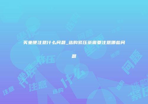 买坐便注意什么问题_选购紧压茶需要注意哪些问题