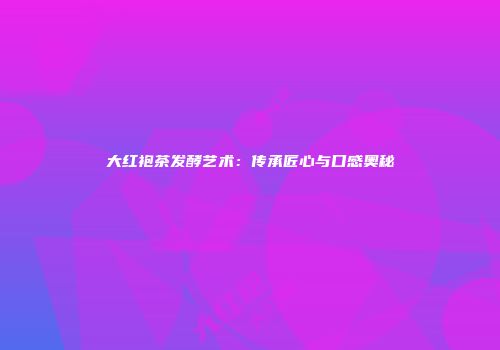 大红袍茶发酵艺术：传承匠心与口感奥秘