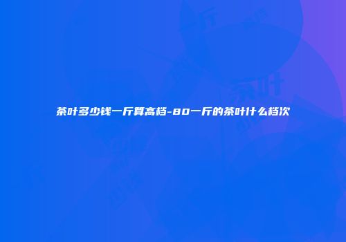茶叶多少钱一斤算高档-80一斤的茶叶什么档次