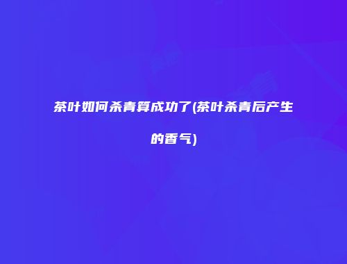 茶叶如何杀青算成功了(茶叶杀青后产生的香气)