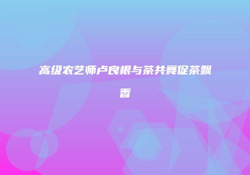 高级农艺师卢良根与茶共舞促茶飘香