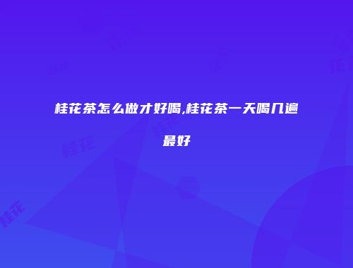 桂花茶怎么做才好喝,桂花茶一天喝几遍最好