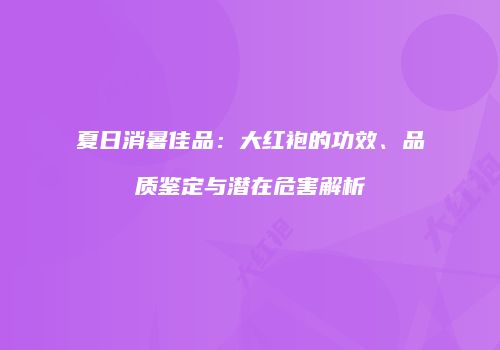 夏日消暑佳品：大红袍的功效、品质鉴定与潜在危害解析