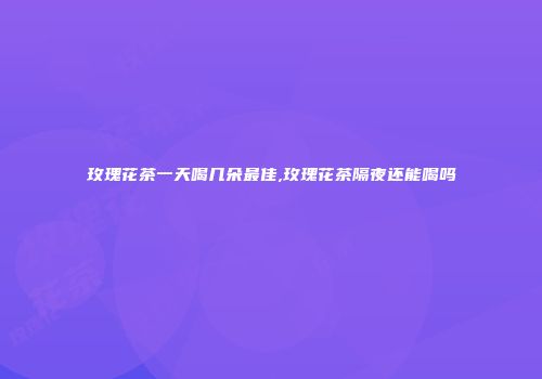 玫瑰花茶一天喝几朵最佳,玫瑰花茶隔夜还能喝吗