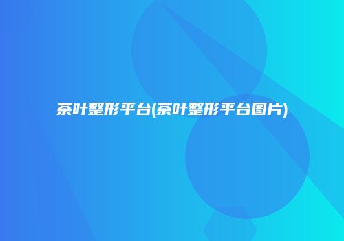 茶叶整形平台(茶叶整形平台图片)
