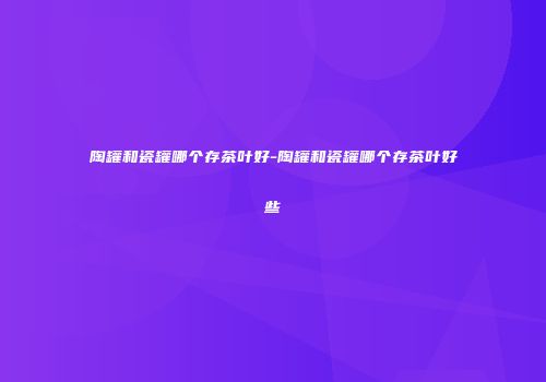 陶罐和瓷罐哪个存茶叶好-陶罐和瓷罐哪个存茶叶好些