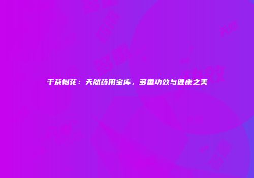 干茶树花：天然药用宝库，多重功效与健康之美