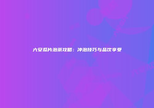 六安瓜片泡茶攻略：冲泡技巧与品饮享受