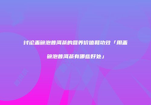 讨论盖碗泡普洱茶的营养价值和功效「用盖碗泡普洱茶有哪些好处」