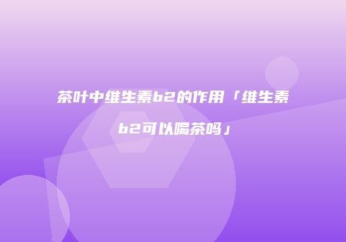 茶叶中维生素b2的作用「维生素b2可以喝茶吗」