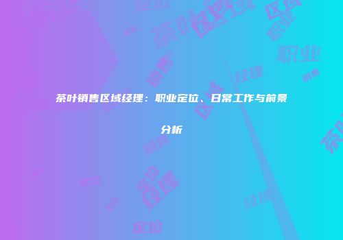 茶叶销售区域经理：职业定位、日常工作与前景分析
