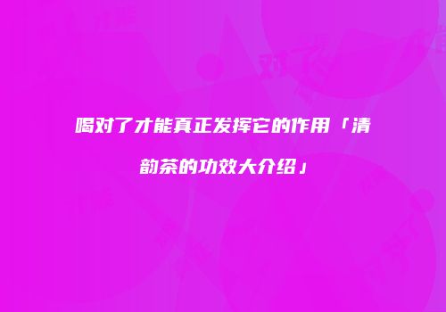 喝对了才能真正发挥它的作用「清韵茶的功效大介绍」