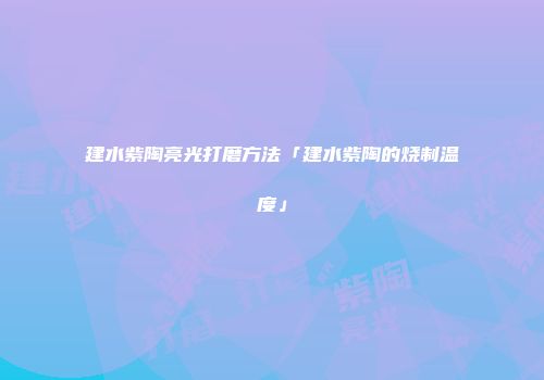 建水紫陶亮光打磨方法「建水紫陶的烧制温度」