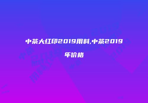 中茶大红印2019用料,中茶2019年价格