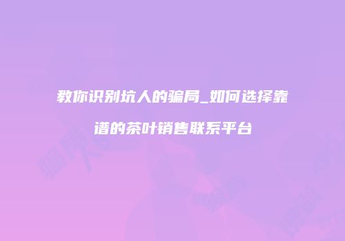 教你识别坑人的骗局_如何选择靠谱的茶叶销售联系平台