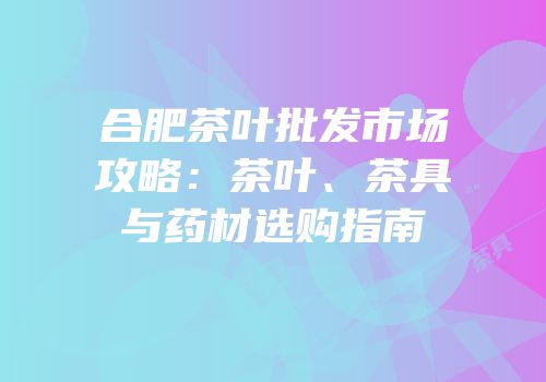 合肥茶叶批发市场攻略：茶叶、茶具与药材选购指南