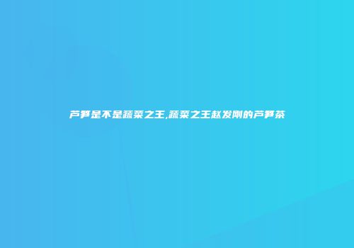芦笋是不是蔬菜之王,蔬菜之王赵发刚的芦笋茶