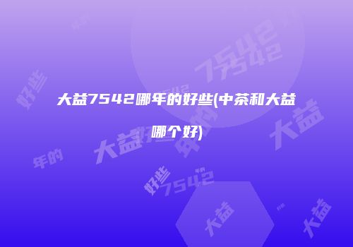 大益7542哪年的好些(中茶和大益哪个好)