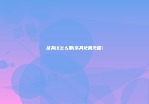 茶具该怎么用(茶具使用流程)