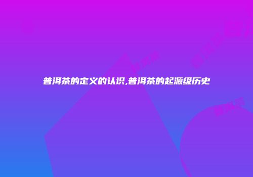 普洱茶的定义的认识,普洱茶的起源级历史