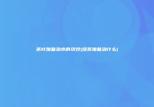 茶叶加盐泡水的功效(绿茶加盐治什么)