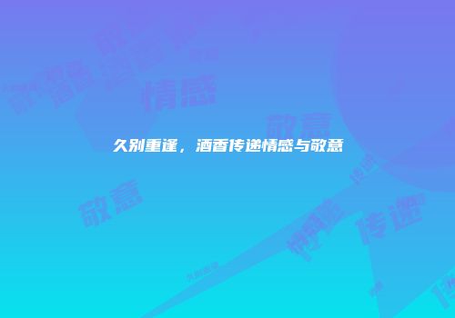 久别重逢，酒香传递情感与敬意