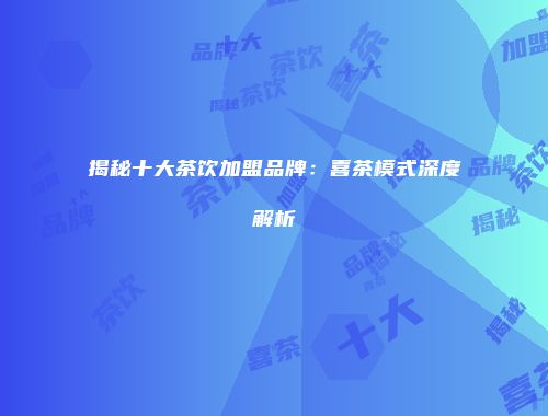 揭秘十大茶饮加盟品牌：喜茶模式深度解析