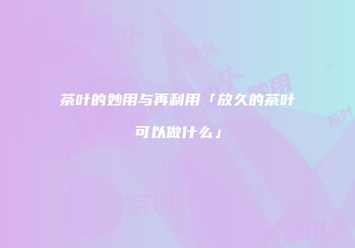 茶叶的妙用与再利用「放久的茶叶可以做什么」