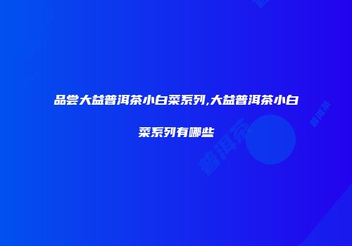 品尝大益普洱茶小白菜系列,大益普洱茶小白菜系列有哪些