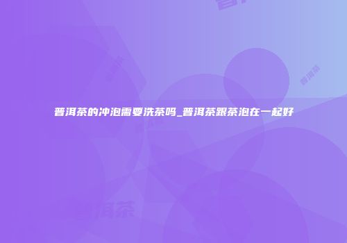 普洱茶的冲泡需要洗茶吗_普洱茶跟茶泡在一起好