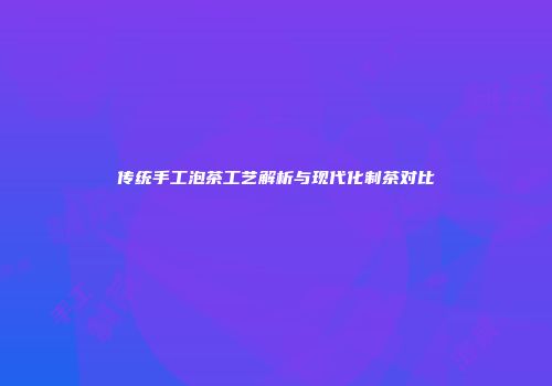 传统手工泡茶工艺解析与现代化制茶对比