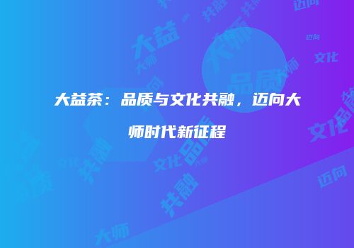 大益茶：品质与文化共融，迈向大师时代新征程