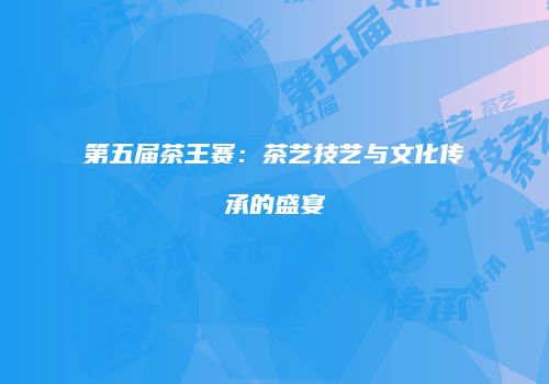 第五届茶王赛：茶艺技艺与文化传承的盛宴