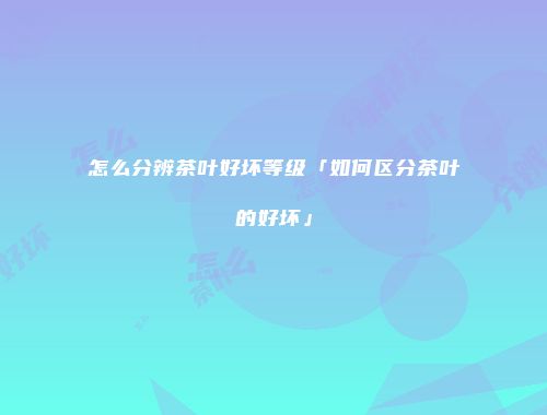 怎么分辨茶叶好坏等级「如何区分茶叶的好坏」