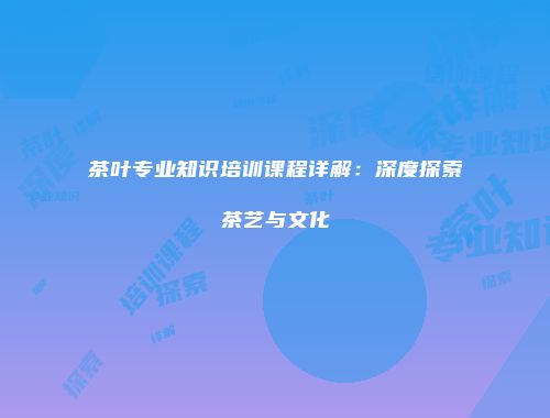 茶叶专业知识培训课程详解：深度探索茶艺与文化
