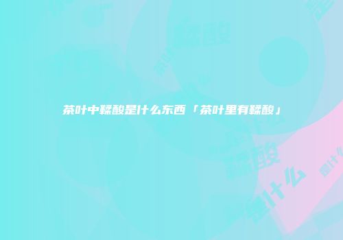 茶叶中鞣酸是什么东西「茶叶里有鞣酸」