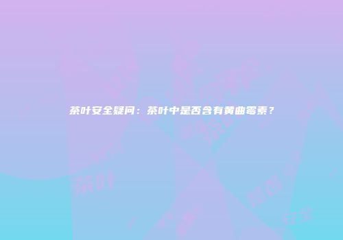 茶叶安全疑问：茶叶中是否含有黄曲霉素？