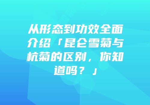 从形态到功效全面介绍「昆仑雪菊与杭菊的区别，你知道吗？」