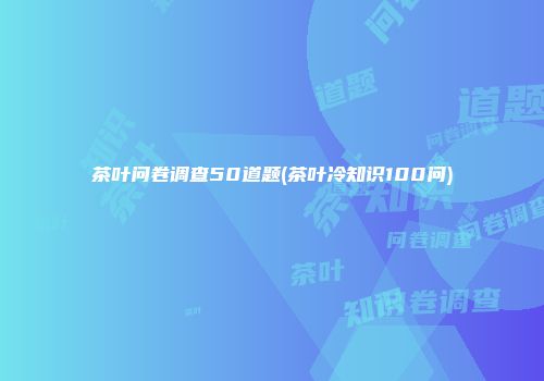 茶叶问卷调查50道题(茶叶冷知识100问)