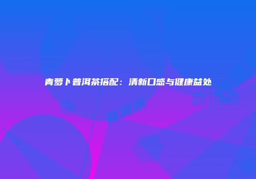 青萝卜普洱茶搭配：清新口感与健康益处