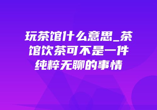 玩茶馆什么意思_茶馆饮茶可不是一件纯粹无聊的事情