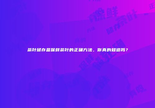 茶叶储存盒保鲜茶叶的正确方法，你真的知道吗？