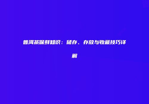 普洱茶保鲜知识：储存、存放与收藏技巧详解