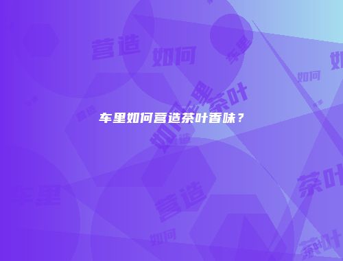 车里如何营造茶叶香味？